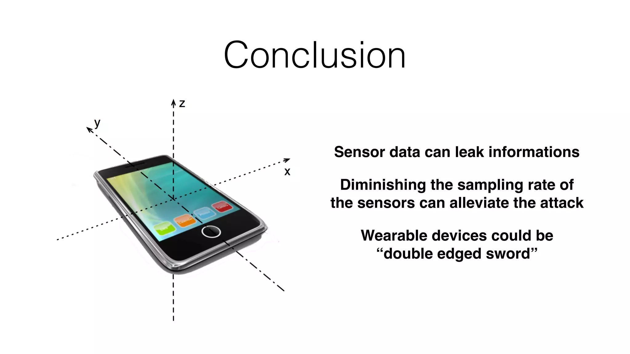 Sensor data can leak informations
Diminishing the sampling rate of
the sensors can alleviate the attack
Wearable devices could be 
“double edged sword”
Conclusion
 