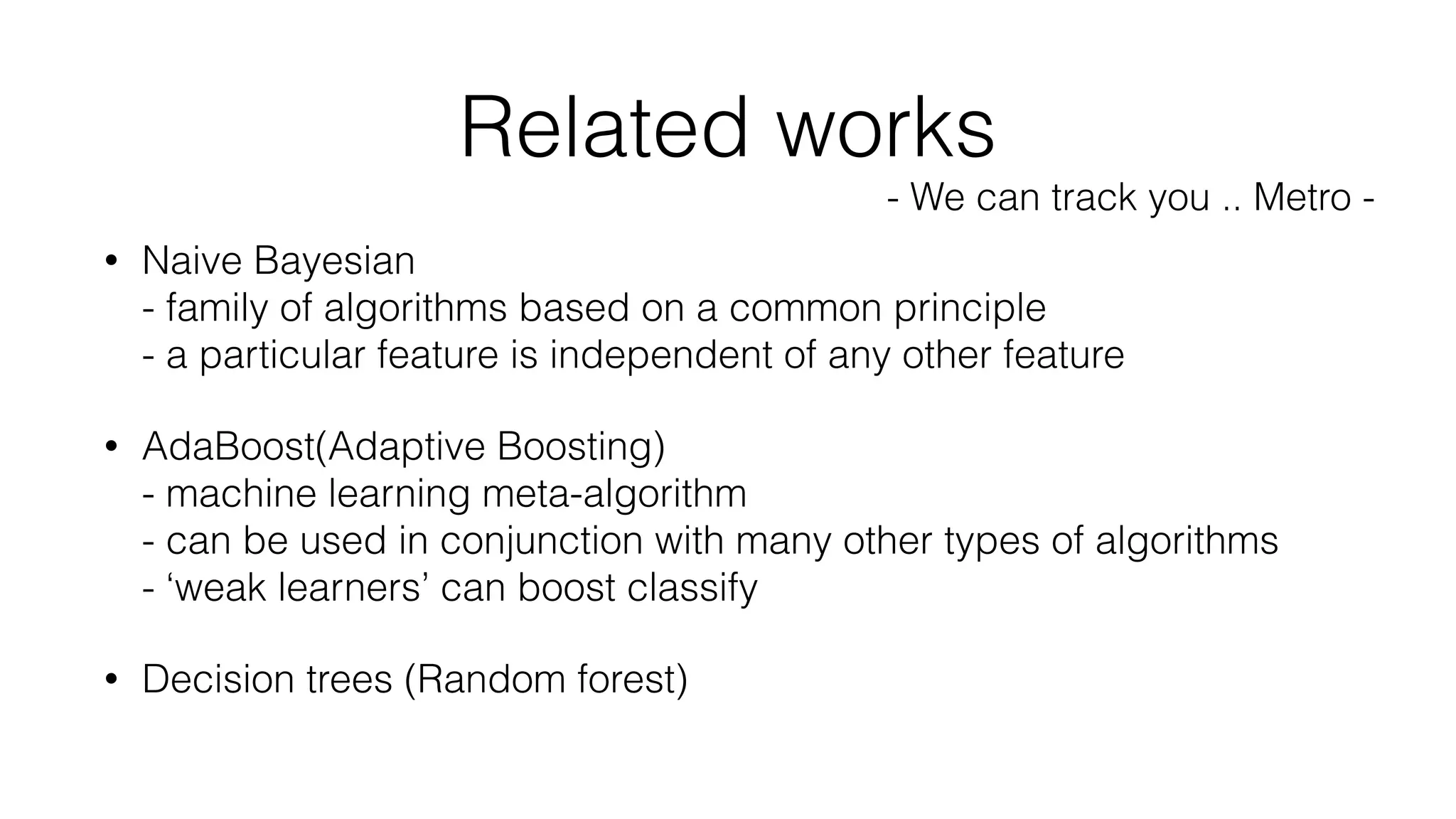 • Naive Bayesian 
- family of algorithms based on a common principle 
- a particular feature is independent of any other feature
• AdaBoost(Adaptive Boosting) 
- machine learning meta-algorithm 
- can be used in conjunction with many other types of algorithms 
- ‘weak learners’ can boost classify
• Decision trees (Random forest)
Related works
- We can track you .. Metro -
 