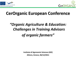 CerOrganic European Conference

 “Organic Agriculture & Education:
   Challenges in Training Advisors
        of organic farmers”



        Institute of Agronomic Sciences (IGE)
             Athens, Greece, 06/12/2011
 