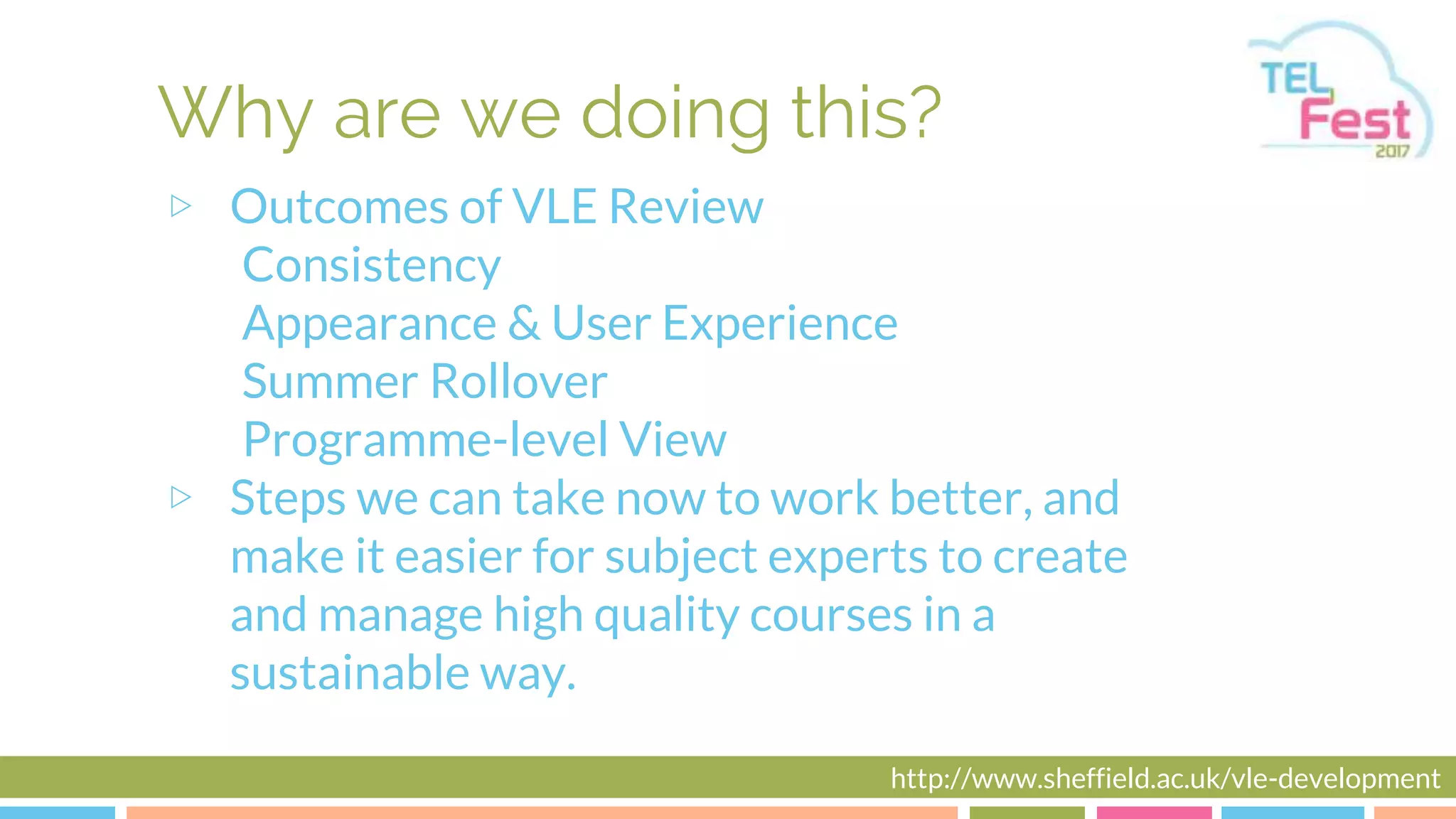 Why are we doing this?
▷ Outcomes of VLE Review
Consistency
Appearance & User Experience
Summer Rollover
Programme-level View
▷ Steps we can take now to work better, and
make it easier for subject experts to create
and manage high quality courses in a
sustainable way.
http://www.sheffield.ac.uk/vle-development
 