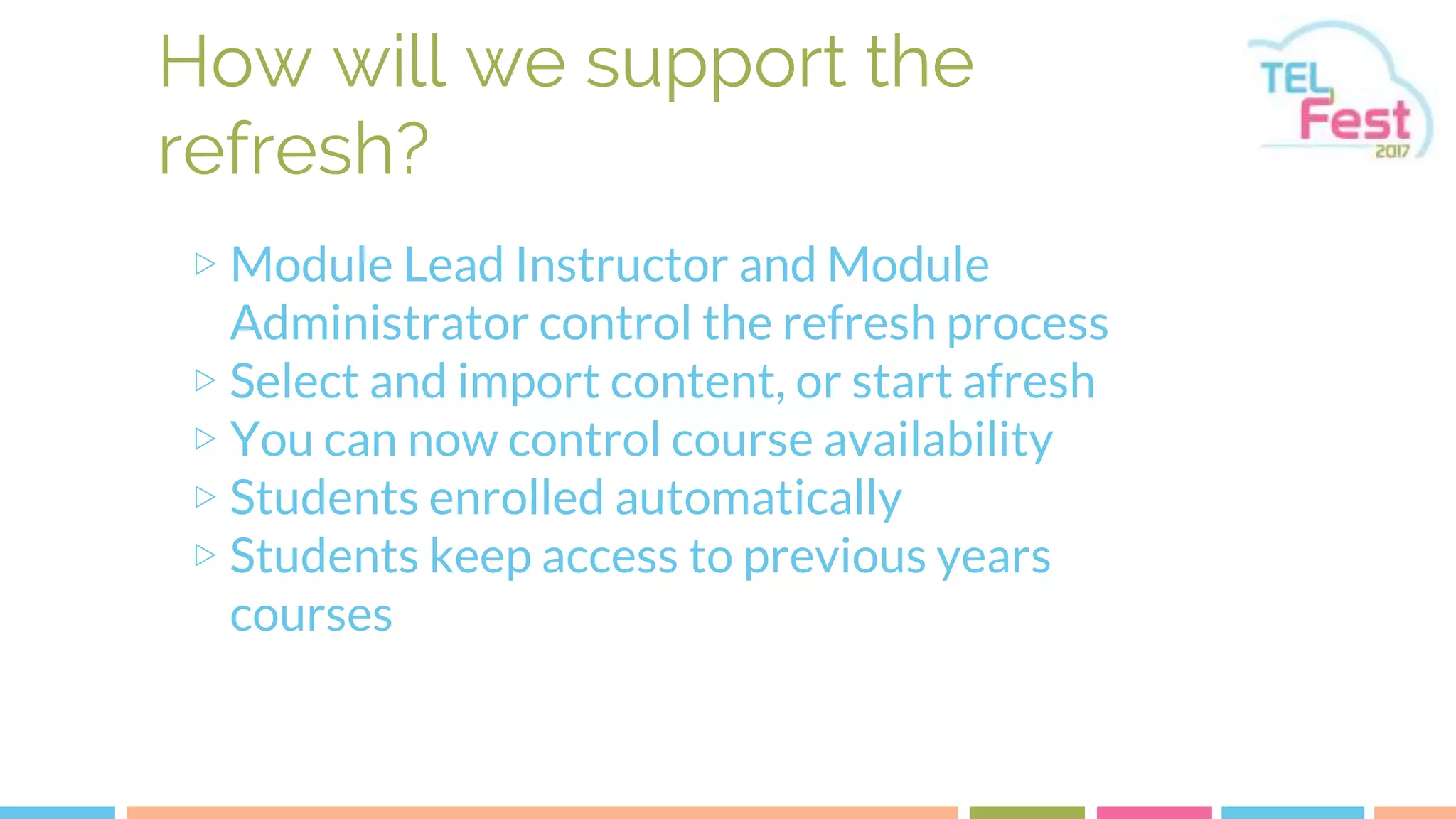 How will we support the
refresh?
▷ Module Lead Instructor and Module
Administrator control the refresh process
▷ Select and import content, or start afresh
▷ You can now control course availability
▷ Students enrolled automatically
▷ Students keep access to previous years
courses
 