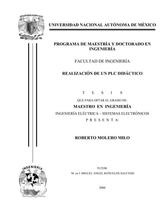 UNIVERSIDAD NACIONAL AUTÓNOMA DE MÉXICO
PROGRAMA DE MAESTRÍA Y DOCTORADO EN
INGENIERÍA
FACULTAD DE INGENIERÍA
REALIZACIÓN DE UN PLC DIDÁCTICO
T E S I S
QUE PARA OPTAR EL GRADO DE:
MAESTRO EN INGENIERÍA
INGENIERÍA ELÉCTRICA – SISTEMAS ELECTRÓNICOS
P R E S E N T A:
ROBERTO MOLERO MILO
TUTOR:
M. en I. MIGUEL ANGEL BAÑUELOS SAUCEDO
2006
 