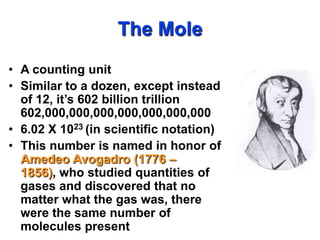 The Mole A counting unit Similar to a dozen, except instead of 12, it’s 602 billion trillion 602,000,000,000,000,000,000,000 6.02 X 1023 (in scientific notation) This number is named in honor of AmedeoAvogadro (1776 – 1856), who studied quantities of gases and discovered that no matter what the gas was, there were the same number of molecules present 