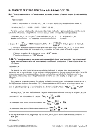 PROB RESUELTOS - CONC. GENERALES - Página 8 de 37PROBLEMAS RESUELTOS DE QUÍMICA GENERAL
B - CONCEPTO DE ÁTOMO, MOLÉCULA, MOL, EQUIVALENTE, ETC
B-01(*) - Calcule la masa de 10 25
moléculas de dicromato de sodio. ¿Cuantos átomos de cada elemento
hay?
RESOLUCIÓN:
La fórmula del dicromato de sodio es: Na 2 Cr 2 O 7 , y su peso molecular (o masa molecular media) es
Pm del Na 2 Cr 2 O 7 = 2.22,99 + 2.52,00 + 7.16,00 = 261,98
Por tanto podemos establecer las relaciones entre moles - moléculas y gramos, tanto las generales como
calcular las referentes a este problema, pudiendo resolver así las correspondientes reglas de tres:
1 mol de Na 2 Cr 2 O 7 --- 6,023.10 23
moléculas de Na 2 Cr 2 O 7 --- 261,98 g de Na 2 Cr 2 O 7
X moles ------------------- 10 25
moléculas ------------------------------- Y gramos
y de ahí: X =
10 1
6,023.10
= 16,60 moles de Na Cr O
25
23 2 2 7
.
Y =
10 261,98
6,023.10
= 4349,66 gramos de Na Cr O
25
23 2 2 7
.
El número de átomos de cada elemento lo deducimos de la propia fórmula: Na 2 Cr 2 O 7, en la que vemos
que cada molécula contiene dos átomos de sodio, dos átomos de cromo y siete átomos de oxígeno
Nº átomos de sodio = Nº de átomos de cromo = 2.10 25
átomos
Nº de átomos de oxígeno = 7.10 25
átomos
B-02 (*) -Teniendo en cuenta los pesos equivalentes del nitrógeno en el amoníaco y del oxígeno en el
agua, razone si se podría formar un compuesto combinando exactamente 24 g de oxígeno y 14 g de
nitrógeno.
RESOLUCIÓN
De acuerdo con la ley de las proporciones definidas de Proust, la relación entre las masas de dos
elementos que se combinan para formar un determinado compuesto es siempre constante; por ello, y teniendo
en cuenta que dos elementos se combinan siempre equivalente a equivalente, la relación entre el peso
equivalente del Oxígeno y la del Nitrógeno debe ser la misma que entre los 24 g de oxígeno y los 14 g de
nitrógeno.
Por otra parte, el peso equivalente de cualquier sustancia que reacciona o sustituye exactamente a 1,00 g
de Hidrógeno, por tanto, en el amoniaco (NH 3 ) el peso equivalente del Nitrógeno, teniendo en cuenta que
cada át-g de nitrógeno (14 g) se combina con 3 át-g de hidrógeno (3.1,00) es: Peq =
14
3.1,00
= 4,667N
En el agua (H 2 O) el peso equivalente del Oxígeno, teniendo en cuenta que cada át-g de oxígeno (16 g) se
combina con 2 át-g de hidrógeno (2.1,00) es: Peq =
16
2.1,00
= 8,00O
Las relaciones entre ambos pesos equivalentes son:
Peq
Peq
=
8,00
4,667
= 1,714O
N
Las relaciones entre las dos cantidades a combinar son:
g de O
g de N
=
24
14
= 1,714
B-03 (*) - Calcule la masa, en gramos, y el volumen, en ml, de un átomo de Cobre si su densidad es
8,96 g/ml
RESOLUCIÓN
 