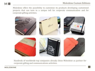 4
Moleskine Custom Editions
Moleskine offers the possibility to customize its products developing customized
projects that can turn in a unique toll for corporate communication and for
corporate gifting activities.
Hundreds of worldwide top companies already chose Moleskine as partner for
corporate gifting and communications activities.
 