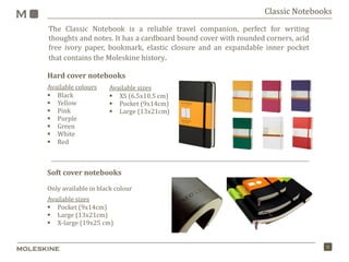 5
The Classic Notebook is a reliable travel companion, perfect for writing
thoughts and notes. It has a cardboard bound cover with rounded corners, acid
free ivory paper, bookmark, elastic closure and an expandable inner pocket
that contains the Moleskine history.
Classic Notebooks
Hard cover notebooks
Available colours
 Black
 Yellow
 Pink
 Purple
 Green
 White
 Red
Soft cover notebooks
Only available in black colour
Available sizes
 Pocket (9x14cm)
 Large (13x21cm)
 X-large (19x25 cm)
Available sizes
 XS (6.5x10.5 cm)
 Pocket (9x14cm)
 Large (13x21cm)
 