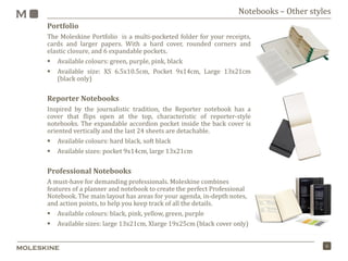 6
Notebooks – Other styles
Portfolio
The Moleskine Portfolio is a multi-pocketed folder for your receipts,
cards and larger papers. With a hard cover, rounded corners and
elastic closure, and 6 expandable pockets.
 Available colours: green, purple, pink, black
 Available size: XS 6.5x10.5cm, Pocket 9x14cm, Large 13x21cm
(black only)
Reporter Notebooks
Inspired by the journalistic tradition, the Reporter notebook has a
cover that flips open at the top, characteristic of reporter-style
notebooks. The expandable accordion pocket inside the back cover is
oriented vertically and the last 24 sheets are detachable.
 Available colours: hard black, soft black
 Available sizes: pocket 9x14cm, large 13x21cm
Professional Notebooks
A must-have for demanding professionals. Moleskine combines
features of a planner and notebook to create the perfect Professional
Notebook. The main layout has areas for your agenda, in-depth notes,
and action points, to help you keep track of all the details.
 Available colours: black, pink, yellow, green, purple
 Available sizes: large 13x21cm, Xlarge 19x25cm (black cover only)
 