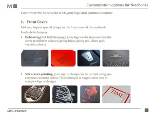 7
Customize the notebooks with your logo and communications:
Customization options for Notebooks
1. Front Cover
Add your logo or special design on the front cover of the notebook.
Available techniques:
 Debossing (Hot Foil Stamping): your logo can be impressed on the
cover in different colours (glossy black, glossy red, silver, gold,
varnish, others)
 Silk screen printing: your logo or design can be printed using your
corporate pantone colour. This technique is suggested in case of
complex logo or designs
 