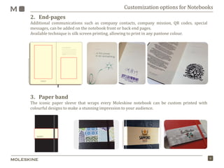 8
2. End-pages
Additional communications such as company contacts, company mission, QR codes, special
messages, can be added on the notebook front or back end pages.
Available technique is silk screen printing, allowing to print in any pantone colour.
3. Paper band
The iconic paper sleeve that wraps every Moleskine notebook can be custom printed with
colourful designs to make a stunning impression to your audience.
Customization options for Notebooks
 