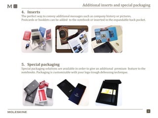 9
4. Inserts
The perfect way to convey additional messages such as company history or pictures.
Postcards or booklets can be added to the notebook or inserted in the expandable back pocket.
5. Special packaging
Special packaging solutions are available in order to give an additional premium feature to the
notebooks. Packaging is customizable with your logo trough debossing technique.
Additional inserts and special packaging
 