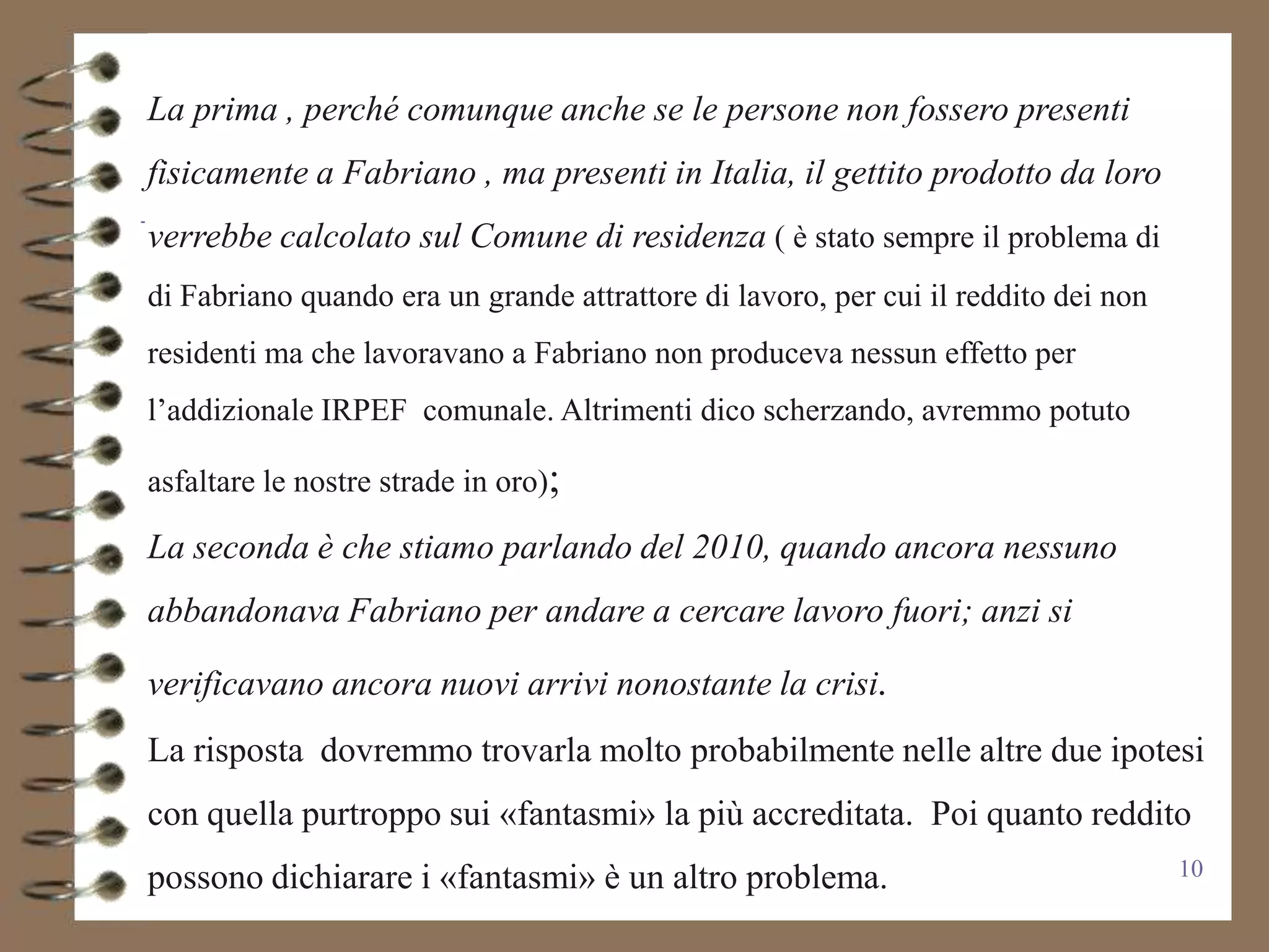 La prima , perché comunque anche se le persone non fossero presenti
fisicamente a Fabriano , ma presenti in Italia, il gettito prodotto da loro
verrebbe calcolato sul Comune di residenza ( è stato sempre il problema di
di Fabriano quando era un grande attrattore di lavoro, per cui il reddito dei non
residenti ma che lavoravano a Fabriano non produceva nessun effetto per
l’addizionale IRPEF comunale. Altrimenti dico scherzando, avremmo potuto

asfaltare le nostre strade in oro);

La seconda è che stiamo parlando del 2010, quando ancora nessuno
abbandonava Fabriano per andare a cercare lavoro fuori; anzi si

verificavano ancora nuovi arrivi nonostante la crisi.
La risposta dovremmo trovarla molto probabilmente nelle altre due ipotesi
con quella purtroppo sui «fantasmi» la più accreditata. Poi quanto reddito
possono dichiarare i «fantasmi» è un altro problema.                                10
 