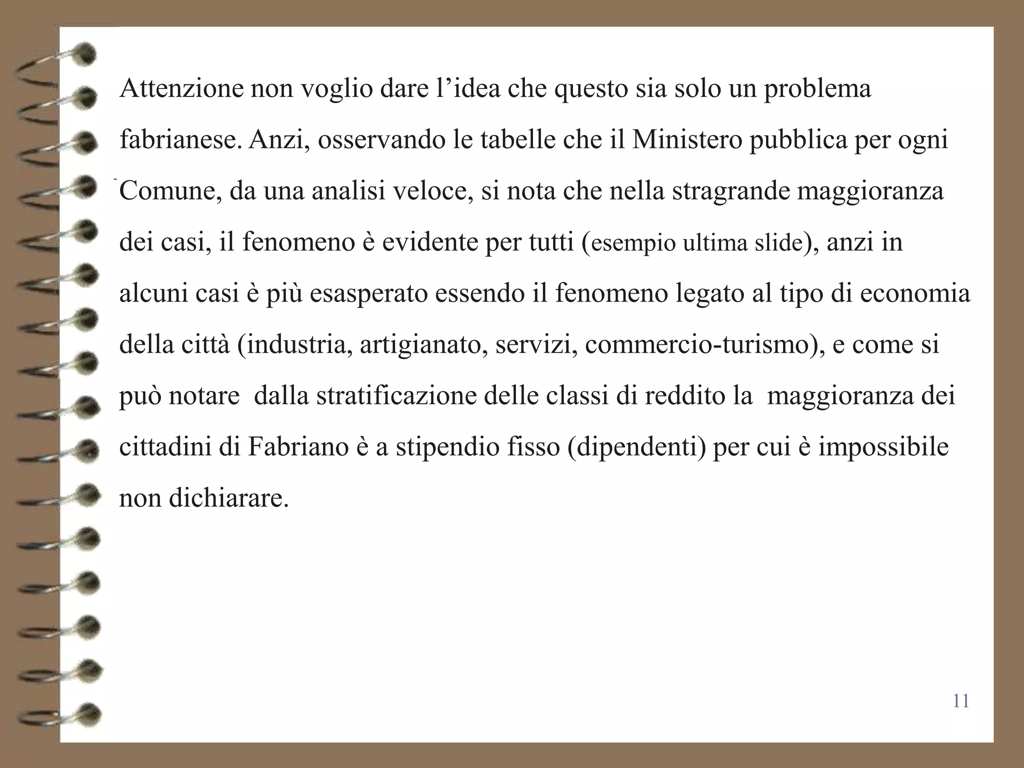 Attenzione non voglio dare l’idea che questo sia solo un problema
fabrianese. Anzi, osservando le tabelle che il Ministero pubblica per ogni
Comune, da una analisi veloce, si nota che nella stragrande maggioranza
dei casi, il fenomeno è evidente per tutti (esempio ultima slide), anzi in
alcuni casi è più esasperato essendo il fenomeno legato al tipo di economia
della città (industria, artigianato, servizi, commercio-turismo), e come si
può notare dalla stratificazione delle classi di reddito la maggioranza dei
cittadini di Fabriano è a stipendio fisso (dipendenti) per cui è impossibile
non dichiarare.




                                                                               11
 