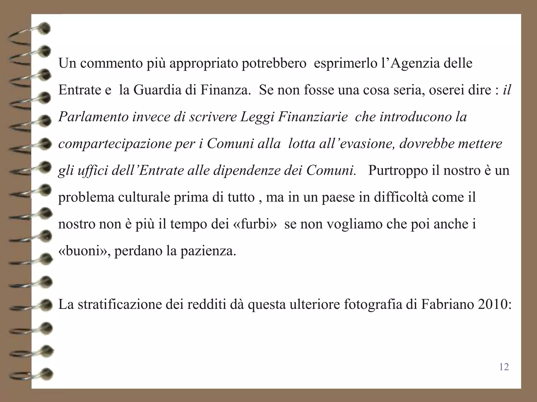 Un commento più appropriato potrebbero esprimerlo l’Agenzia delle
Entrate e la Guardia di Finanza. Se non fosse una cosa seria, oserei dire : il
Parlamento invece di scrivere Leggi Finanziarie che introducono la
compartecipazione per i Comuni alla lotta all’evasione, dovrebbe mettere
gli uffici dell’Entrate alle dipendenze dei Comuni. Purtroppo il nostro è un
problema culturale prima di tutto , ma in un paese in difficoltà come il
nostro non è più il tempo dei «furbi» se non vogliamo che poi anche i
«buoni», perdano la pazienza.


La stratificazione dei redditi dà questa ulteriore fotografia di Fabriano 2010:



                                                                            12
 