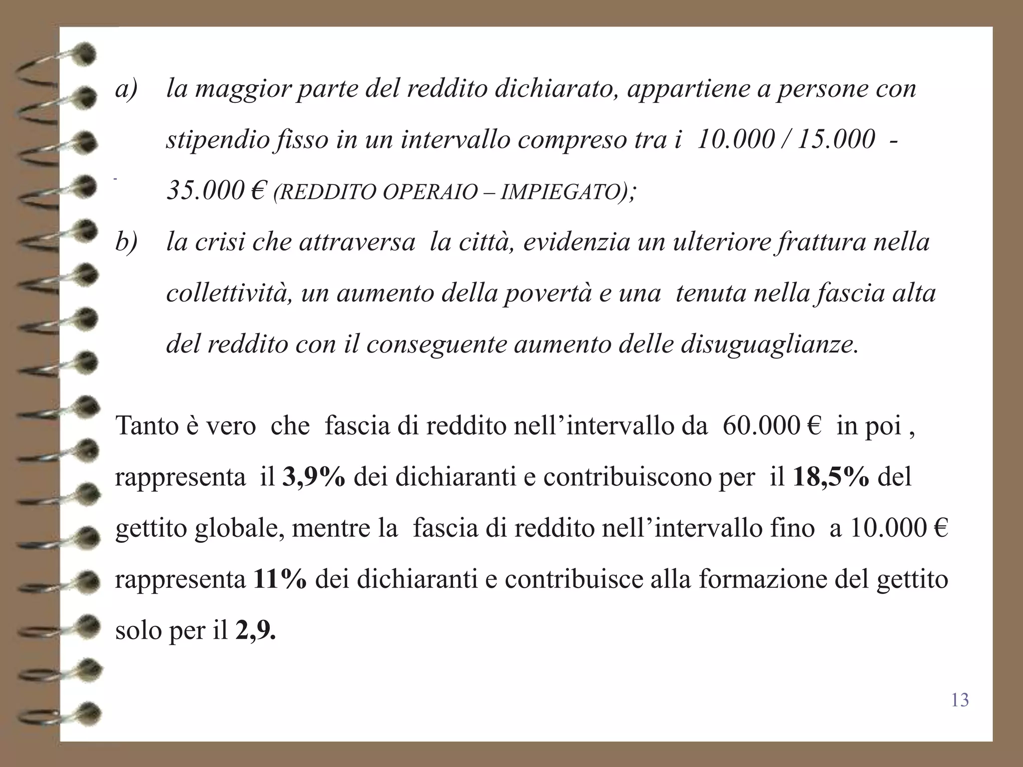 a) la maggior parte del reddito dichiarato, appartiene a persone con
     stipendio fisso in un intervallo compreso tra i 10.000 / 15.000 -
     35.000 € (REDDITO OPERAIO – IMPIEGATO);
b) la crisi che attraversa la città, evidenzia un ulteriore frattura nella
     collettività, un aumento della povertà e una tenuta nella fascia alta
     del reddito con il conseguente aumento delle disuguaglianze.

Tanto è vero che fascia di reddito nell’intervallo da 60.000 € in poi ,
rappresenta il 3,9% dei dichiaranti e contribuiscono per il 18,5% del
gettito globale, mentre la fascia di reddito nell’intervallo fino a 10.000 €
rappresenta 11% dei dichiaranti e contribuisce alla formazione del gettito
solo per il 2,9.

                                                                               13
 