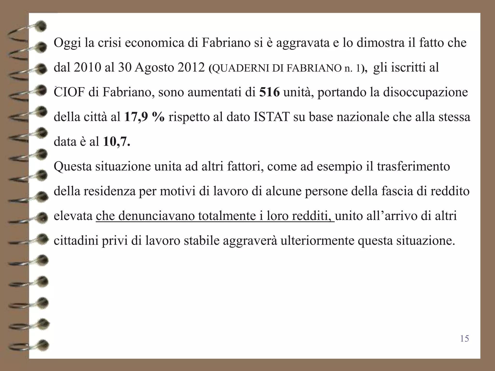 Oggi la crisi economica di Fabriano si è aggravata e lo dimostra il fatto che
dal 2010 al 30 Agosto 2012 (QUADERNI DI FABRIANO n. 1), gli iscritti al
CIOF di Fabriano, sono aumentati di 516 unità, portando la disoccupazione
della città al 17,9 % rispetto al dato ISTAT su base nazionale che alla stessa
data è al 10,7.
Questa situazione unita ad altri fattori, come ad esempio il trasferimento
della residenza per motivi di lavoro di alcune persone della fascia di reddito
elevata che denunciavano totalmente i loro redditi, unito all’arrivo di altri
cittadini privi di lavoro stabile aggraverà ulteriormente questa situazione.




                                                                                15
 