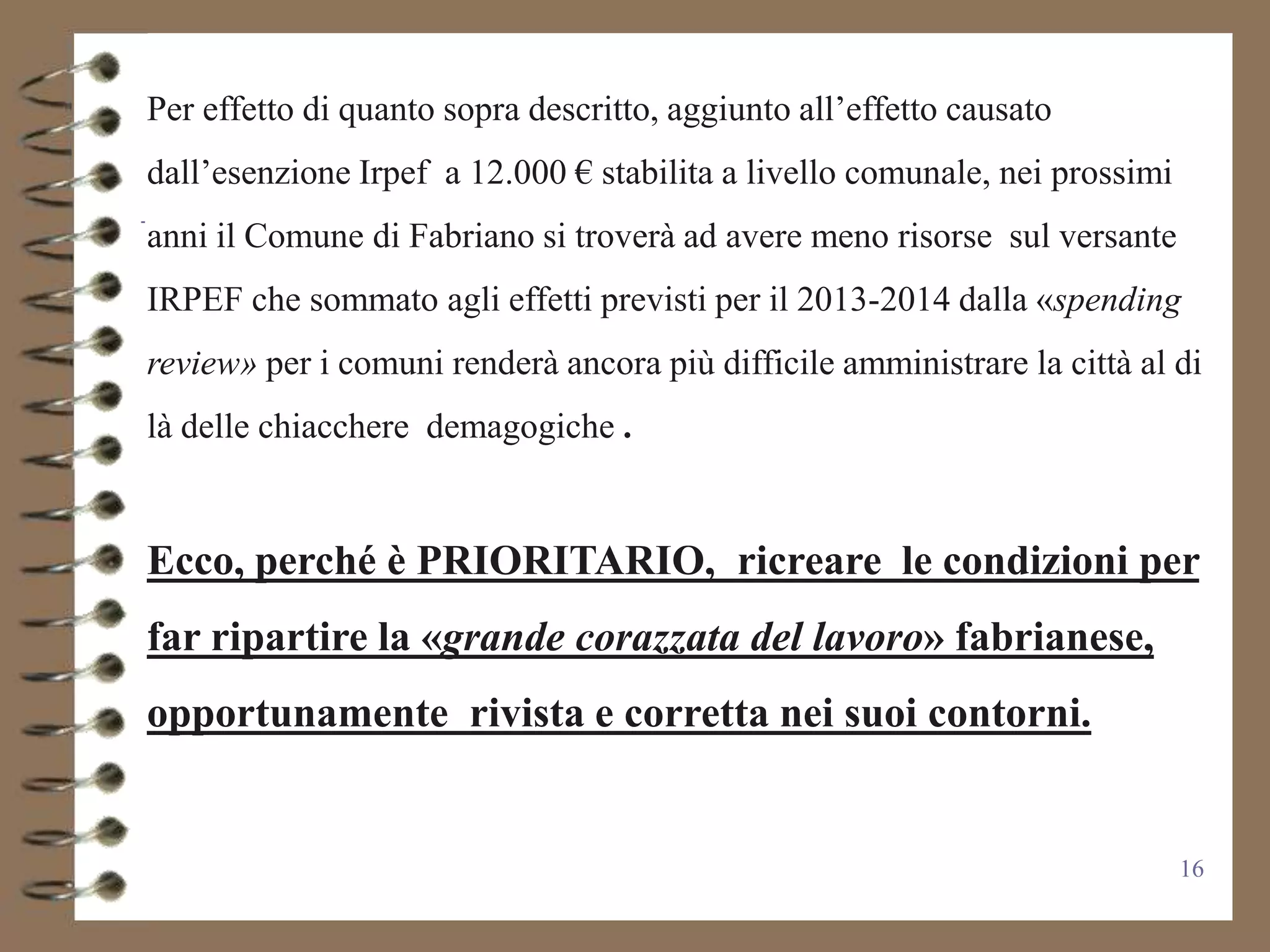 Per effetto di quanto sopra descritto, aggiunto all’effetto causato
dall’esenzione Irpef a 12.000 € stabilita a livello comunale, nei prossimi
anni il Comune di Fabriano si troverà ad avere meno risorse sul versante
IRPEF che sommato agli effetti previsti per il 2013-2014 dalla «spending
review» per i comuni renderà ancora più difficile amministrare la città al di
là delle chiacchere demagogiche .


Ecco, perché è PRIORITARIO, ricreare le condizioni per
far ripartire la «grande corazzata del lavoro» fabrianese,
opportunamente rivista e corretta nei suoi contorni.


                                                                             16
 