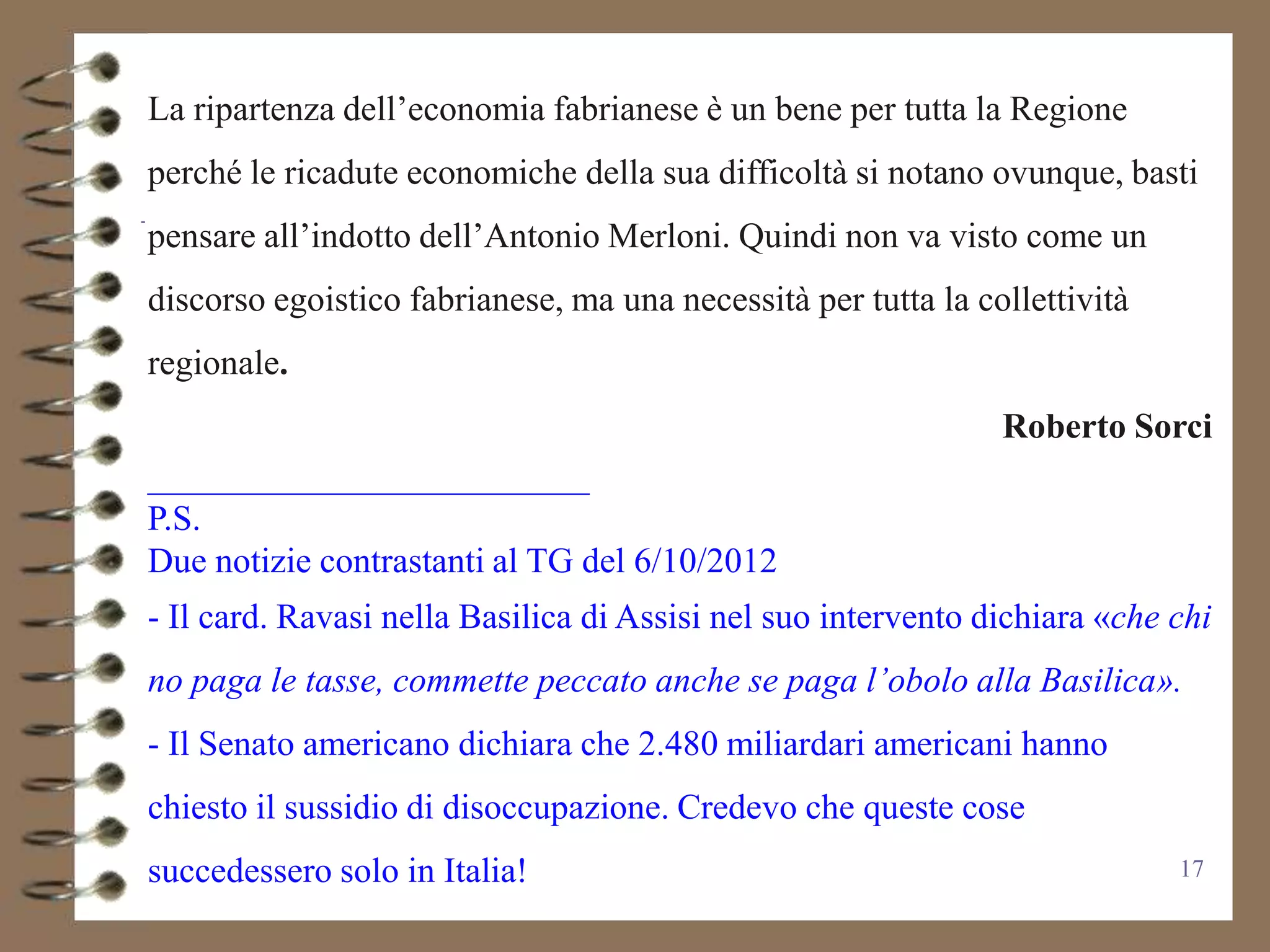 La ripartenza dell’economia fabrianese è un bene per tutta la Regione
perché le ricadute economiche della sua difficoltà si notano ovunque, basti
pensare all’indotto dell’Antonio Merloni. Quindi non va visto come un
discorso egoistico fabrianese, ma una necessità per tutta la collettività
regionale.
                                                               Roberto Sorci
_________________________
P.S.
Due notizie contrastanti al TG del 6/10/2012
- Il card. Ravasi nella Basilica di Assisi nel suo intervento dichiara «che chi
no paga le tasse, commette peccato anche se paga l’obolo alla Basilica».
- Il Senato americano dichiara che 2.480 miliardari americani hanno
chiesto il sussidio di disoccupazione. Credevo che queste cose
succedessero solo in Italia!                                                17
 