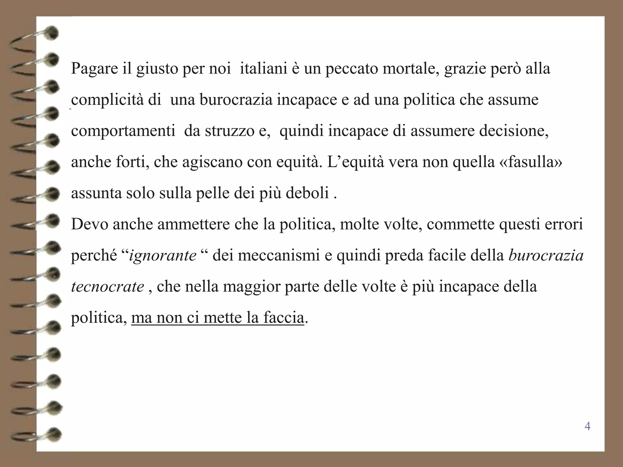 Pagare il giusto per noi italiani è un peccato mortale, grazie però alla
complicità di una burocrazia incapace e ad una politica che assume
comportamenti da struzzo e, quindi incapace di assumere decisione,
anche forti, che agiscano con equità. L’equità vera non quella «fasulla»
assunta solo sulla pelle dei più deboli .
Devo anche ammettere che la politica, molte volte, commette questi errori
perché “ignorante “ dei meccanismi e quindi preda facile della burocrazia
tecnocrate , che nella maggior parte delle volte è più incapace della
politica, ma non ci mette la faccia.




                                                                            4
 
