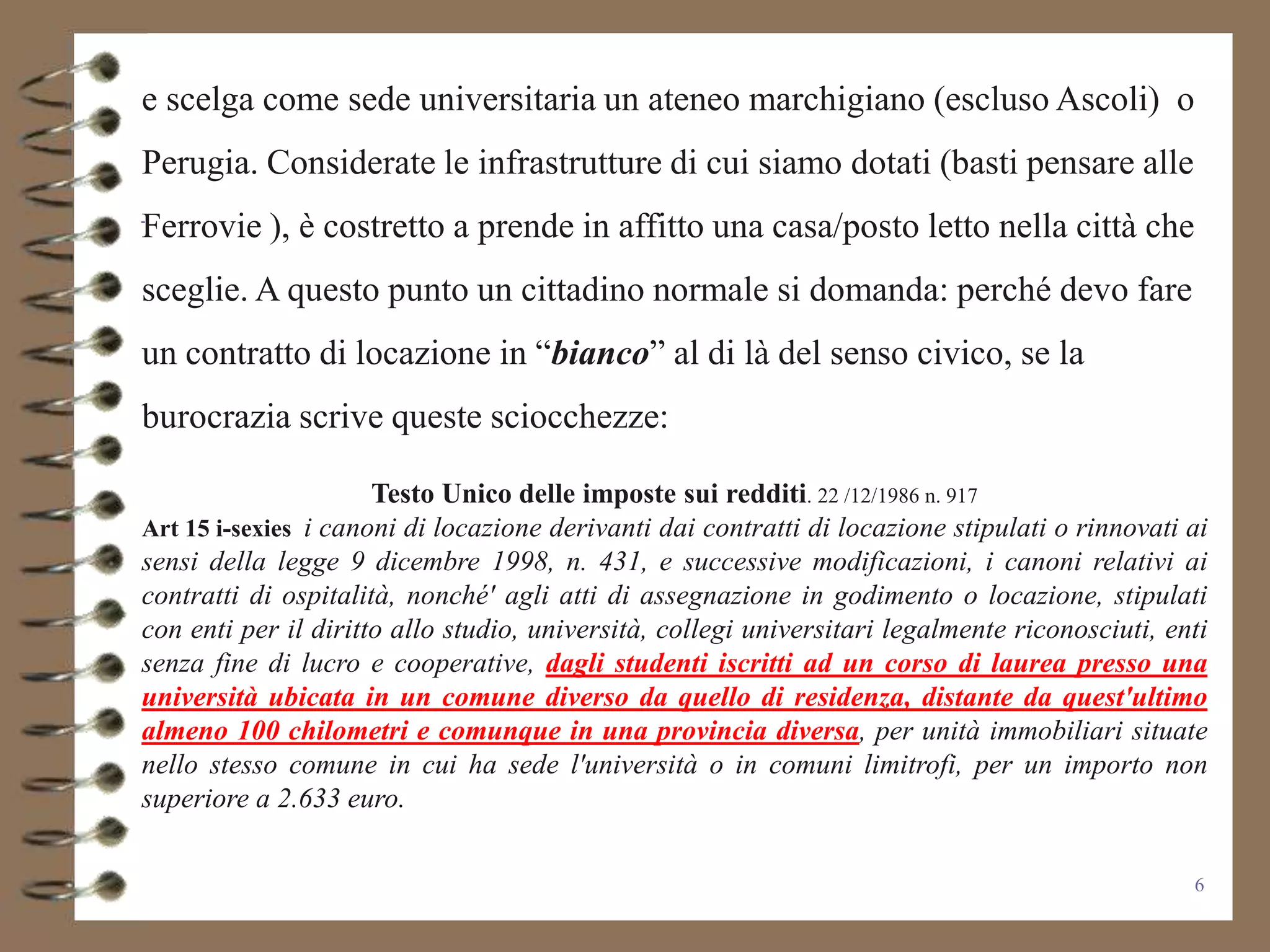 e scelga come sede universitaria un ateneo marchigiano (escluso Ascoli) o
Perugia. Considerate le infrastrutture di cui siamo dotati (basti pensare alle
Ferrovie ), è costretto a prende in affitto una casa/posto letto nella città che
sceglie. A questo punto un cittadino normale si domanda: perché devo fare
un contratto di locazione in “bianco” al di là del senso civico, se la
burocrazia scrive queste sciocchezze:

                      Testo Unico delle imposte sui redditi. 22 /12/1986 n. 917
Art 15 i-sexies i canoni di locazione derivanti dai contratti di locazione stipulati o rinnovati ai
sensi della legge 9 dicembre 1998, n. 431, e successive modificazioni, i canoni relativi ai
contratti di ospitalità, nonché' agli atti di assegnazione in godimento o locazione, stipulati
con enti per il diritto allo studio, università, collegi universitari legalmente riconosciuti, enti
senza fine di lucro e cooperative, dagli studenti iscritti ad un corso di laurea presso una
università ubicata in un comune diverso da quello di residenza, distante da quest'ultimo
almeno 100 chilometri e comunque in una provincia diversa, per unità immobiliari situate
nello stesso comune in cui ha sede l'università o in comuni limitrofi, per un importo non
superiore a 2.633 euro.

                                                                                                 6
 