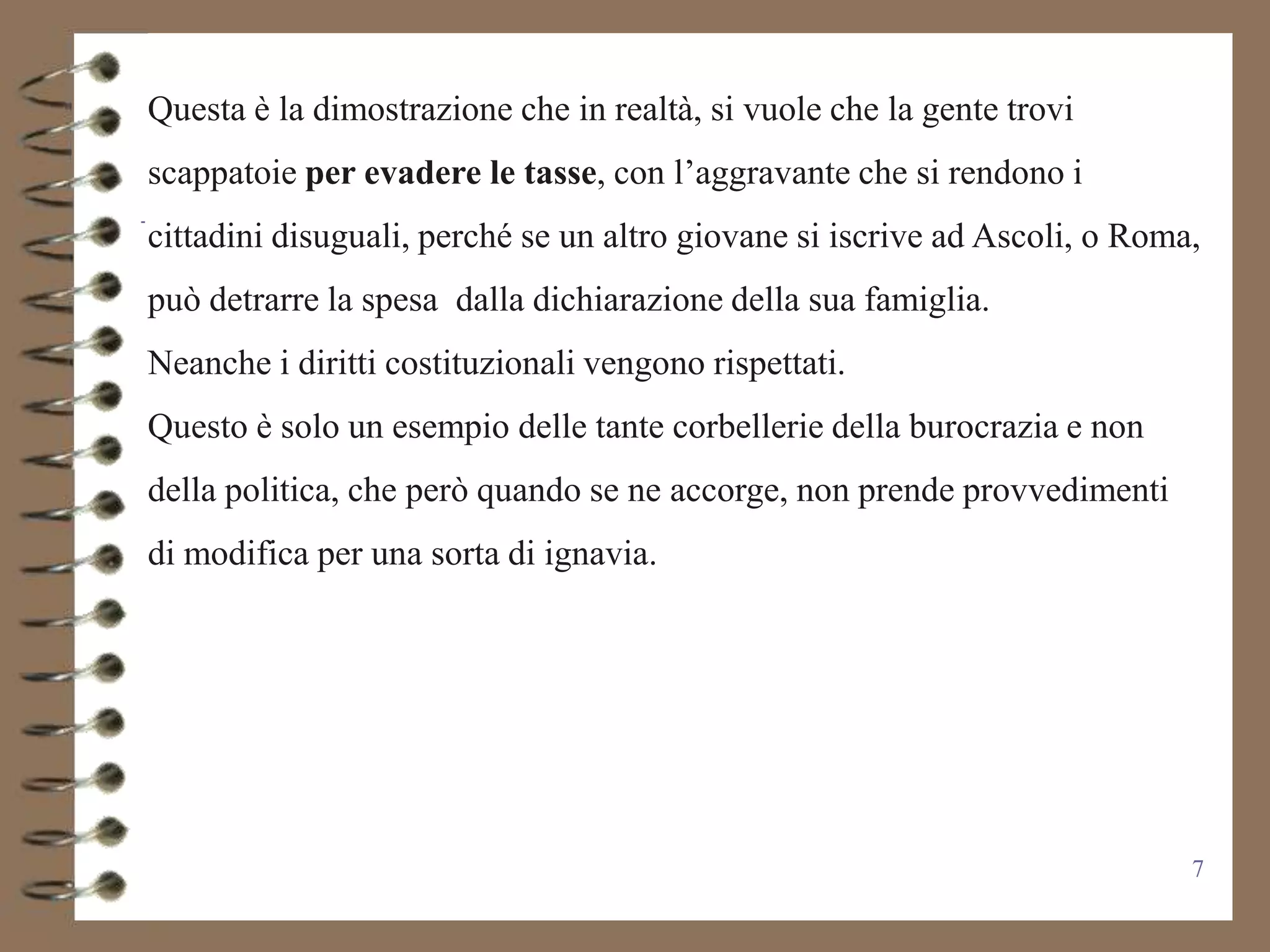 Questa è la dimostrazione che in realtà, si vuole che la gente trovi
scappatoie per evadere le tasse, con l’aggravante che si rendono i
cittadini disuguali, perché se un altro giovane si iscrive ad Ascoli, o Roma,
può detrarre la spesa dalla dichiarazione della sua famiglia.
Neanche i diritti costituzionali vengono rispettati.
Questo è solo un esempio delle tante corbellerie della burocrazia e non
della politica, che però quando se ne accorge, non prende provvedimenti
di modifica per una sorta di ignavia.




                                                                            7
 