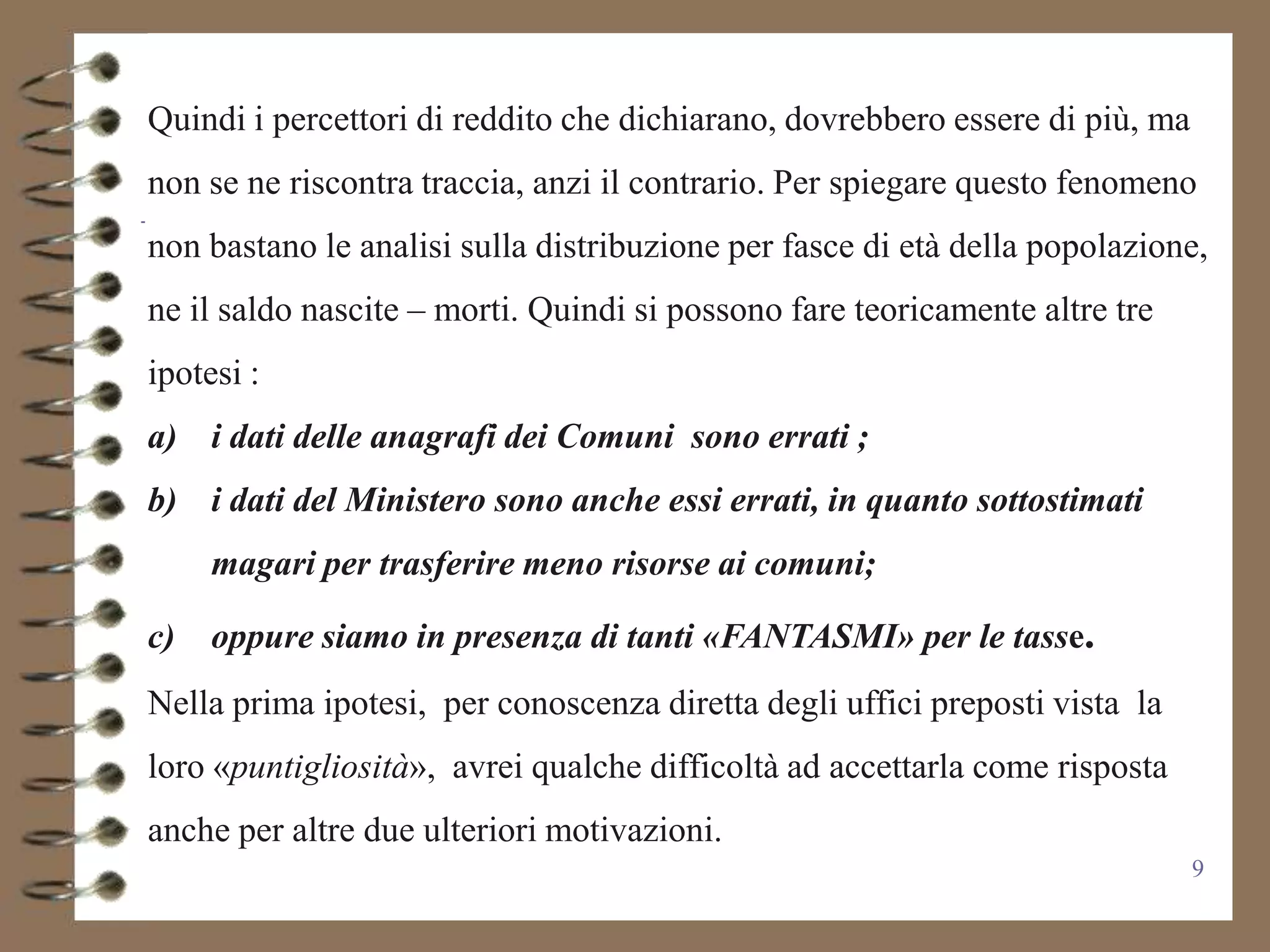 Quindi i percettori di reddito che dichiarano, dovrebbero essere di più, ma
non se ne riscontra traccia, anzi il contrario. Per spiegare questo fenomeno
non bastano le analisi sulla distribuzione per fasce di età della popolazione,
ne il saldo nascite – morti. Quindi si possono fare teoricamente altre tre
ipotesi :
a) i dati delle anagrafi dei Comuni sono errati ;
b) i dati del Ministero sono anche essi errati, in quanto sottostimati
     magari per trasferire meno risorse ai comuni;

c)   oppure siamo in presenza di tanti «FANTASMI» per le tasse.
Nella prima ipotesi, per conoscenza diretta degli uffici preposti vista la
loro «puntigliosità», avrei qualche difficoltà ad accettarla come risposta
anche per altre due ulteriori motivazioni.
                                                                              9
 
