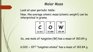 Molar Mass
Look at your periodic table:
Now, the average atomic mass (atomic weight) can be
interpreted in grams.
So, one mole of tungsten (W) has a mass of 183.84 g
6.022  1023 “tungsten atoms” has a mass of 183.84 g
74
W
183.84
6
C
12.011
8
O
15.999
 