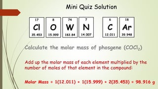Mini Quiz Solution
Calculate the molar mass of phosgene (COCl2)
Add up the molar mass of each element multiplied by the
number of moles of that element in the compound:
Molar Mass = 1(12.011) + 1(15.999) + 2(35.453) = 98.916 g
18
Ar
39.948
6
C
12.011
8
O
15.999
7
N
14.007
17
Cl
35.453
74
W
183.84
 
