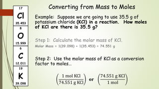 Converting from Mass to Moles
Example: Suppose we are going to use 35.5 g of
potassium chloride (KCl) in a reaction. How moles
of KCl are there is 35.5 g?
Step 1: Calculate the molar mass of KCl.
Molar Mass = 1(39.098) + 1(35.453) = 74.551 g
Step 2: Use the molar mass of KCl as a conversion
factor to moles…
1 mol KCl
74.551 g KCl
𝐨𝐫
74.551 g KCl
1 mol
17
Cl
35.453
6
C
12.011
8
O
15.999
19
K
39.098
 