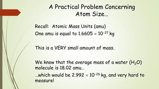 A Practical Problem Concerning
Atom Size…
Recall: Atomic Mass Units (amu)
One amu is equal to 1.6605  1027 kg
This is a VERY small amount of mass.
We know that the average mass of a water (H2O)
molecule is 18.02 amu…
…which would be 2.992  1026 kg, and very hard to
measure!
 
