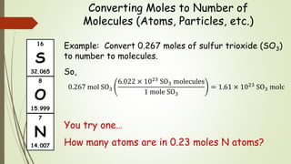 Converting Moles to Number of
Molecules (Atoms, Particles, etc.)
Example: Convert 0.267 moles of sulfur trioxide (SO3)
to number to molecules.
So,
0.267 mol SO3
6.022 × 1023 SO3 molecules
1 mole SO3
= 1.61 × 1023 SO3 molc
You try one…
How many atoms are in 0.23 moles N atoms?
16
S
32.065
7
N
14.007
8
O
15.999
 