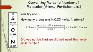 Converting Moles to Number of
Molecules (Atoms, Particles, etc.)
You try one…
How many atoms are in 0.23 moles N atoms?
0.23 mol N
6.022 × 1023 N molecules
1 mole N
= 1.4 × 1023 N atoms
Did you notice that we did not need the molar
mass for N ?
16
S
32.065
7
N
14.007
8
O
15.999
 
