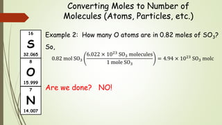Converting Moles to Number of
Molecules (Atoms, Particles, etc.)
Example 2: How many O atoms are in 0.82 moles of SO3?
So,
0.82 mol SO3
6.022 × 1023 SO3 molecules
1 mole SO3
= 4.94 × 1023 SO3 molc
Are we done? NO!
16
S
32.065
7
N
14.007
8
O
15.999
 
