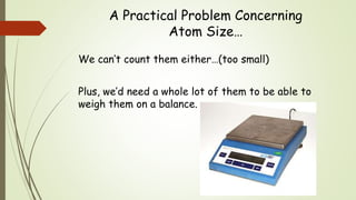 A Practical Problem Concerning
Atom Size…
We can’t count them either…(too small)
Plus, we’d need a whole lot of them to be able to
weigh them on a balance.
 