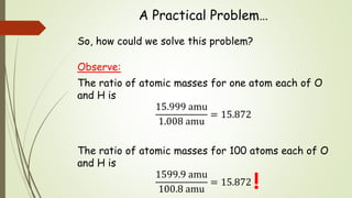 A Practical Problem…
So, how could we solve this problem?
Observe:
The ratio of atomic masses for one atom each of O
and H is
15.999 amu
1.008 amu
= 15.872
The ratio of atomic masses for 100 atoms each of O
and H is
1599.9 amu
100.8 amu
= 15.872 !
 