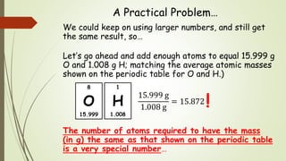 A Practical Problem…
We could keep on using larger numbers, and still get
the same result, so…
Let’s go ahead and add enough atoms to equal 15.999 g
O and 1.008 g H; matching the average atomic masses
shown on the periodic table for O and H.)
15.999 g
1.008 g
= 15.872
The number of atoms required to have the mass
(in g) the same as that shown on the periodic table
is a very special number…
!
8
O
15.999
1
H
1.008
 