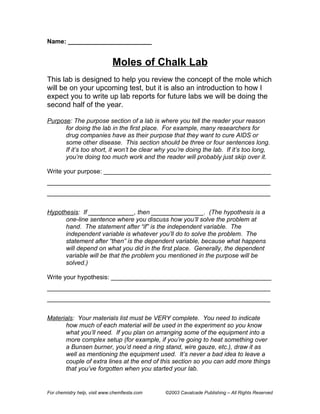 Name: ________________________


                              Moles of Chalk Lab
This lab is designed to help you review the concept of the mole which
will be on your upcoming test, but it is also an introduction to how I
expect you to write up lab reports for future labs we will be doing the
second half of the year.

Purpose: The purpose section of a lab is where you tell the reader your reason
      for doing the lab in the first place. For example, many researchers for
      drug companies have as their purpose that they want to cure AIDS or
      some other disease. This section should be three or four sentences long.
      If it’s too short, it won’t be clear why you’re doing the lab. If it’s too long,
      you’re doing too much work and the reader will probably just skip over it.

Write your purpose: ________________________________________________
________________________________________________________________
________________________________________________________________


Hypothesis: If _____________, then _______________. (The hypothesis is a
      one-line sentence where you discuss how you’ll solve the problem at
      hand. The statement after “if” is the independent variable. The
      independent variable is whatever you’ll do to solve the problem. The
      statement after “then” is the dependent variable, because what happens
      will depend on what you did in the first place. Generally, the dependent
      variable will be that the problem you mentioned in the purpose will be
      solved.)

Write your hypothesis: ______________________________________________
________________________________________________________________
________________________________________________________________


Materials: Your materials list must be VERY complete. You need to indicate
      how much of each material will be used in the experiment so you know
      what you’ll need. If you plan on arranging some of the equipment into a
      more complex setup (for example, if you’re going to heat something over
      a Bunsen burner, you’d need a ring stand, wire gauze, etc.), draw it as
      well as mentioning the equipment used. It’s never a bad idea to leave a
      couple of extra lines at the end of this section so you can add more things
      that you’ve forgotten when you started your lab.


For chemistry help, visit www.chemfiesta.com   ©2003 Cavalcade Publishing – All Rights Reserved
 