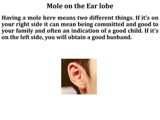 Mole on the Ear lobe
Having a mole here means two different things. If it’s on
your right side it can mean being committed and good to
your family and often an indication of a good child. If it’s
on the left side, you will obtain a good husband.
 