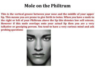Mole on the Philtrum
This is the vertical groove between your nose and the middle of your upper
lip. This means you are prone to give birth to twins. When you have a mole to
the right or left of your Philtrum above the lip this denotes low self esteem.
However if this mole overlaps onto your actual lip then you are a very
talkative or gossiping person. You tend to have a very curious mind and ask
probing questions
 