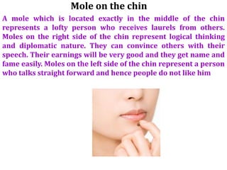 Mole on the chin
A mole which is located exactly in the middle of the chin
represents a lofty person who receives laurels from others.
Moles on the right side of the chin represent logical thinking
and diplomatic nature. They can convince others with their
speech. Their earnings will be very good and they get name and
fame easily. Moles on the left side of the chin represent a person
who talks straight forward and hence people do not like him
 