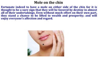 Mole on the chin
Fortunate indeed to have a mole on either side of the chin for it is
thought to be a sure sign that they will be favored by destiny in almost
all of their undertakings. Even without much effort on their own part,
they stand a chance to be lifted to wealth and prosperity; and will
enjoy everyone’s affection and regard.
 