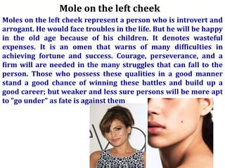 Mole on the left cheek
Moles on the left cheek represent a person who is introvert and
arrogant. He would face troubles in the life. But he will be happy
in the old age because of his children. It denotes wasteful
expenses. It is an omen that warns of many difficulties in
achieving fortune and success. Courage, perseverance, and a
firm will are needed in the many struggles that can fall to the
person. Those who possess these qualities in a good manner
stand a good chance of winning these battles and build up a
good career; but weaker and less sure persons will be more apt
to "go under" as fate is against them
 