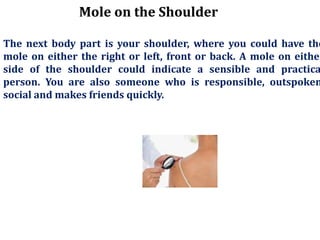 Mole on the Shoulder
The next body part is your shoulder, where you could have the
mole on either the right or left, front or back. A mole on either
side of the shoulder could indicate a sensible and practica
person. You are also someone who is responsible, outspoken
social and makes friends quickly.
 