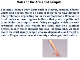 Moles on the Arms and Armpits
The arms include body parts such as sleeves, armpits, elbows,
wrists and fingers. Moles on each of these parts have different
interpretations, depending on their exact locations. However, in
brief, moles on arm regions indicate that you are polite and
calm. Moles on armpits mean facing struggles which are well
rewarded, usually with wealth. You could also be a cautious
person. Elbow moles indicate the love for travelling, whereas
moles on wrist signify people who are dependable and frugal in
nature. Finger moles mean dishonesty and exaggerated nature.
 
