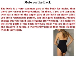 Mole on the Back
The back is a very common part of the body for moles, thus
there are various interpretations for them. If you are someone
who has a mole on the upper part of the back on either sides,
you are a responsible person, can take good decisions, require
change but you could lack elegance (for women). The moles on
the lower parts of the back however, mean you are intelligent
and creative in nature, a trustworthy person thus make life long
friends very easily
 