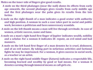 Moles on the inner side of fingers give good results.
A mole on the third phalanges (near the nail) shows its effects from early
age onwards, the second phalanges gives results from early middle age
and the first phalanges near the palm gives its results from the late
forties
A mole on the right thumb of a man indicates a good orator with authority
and high position. A woman in such a case takes part in social and public
work, becomes a politician and faces unnecessary scandals.
A mole on the left thumb means a man will live through servitude. In case of
women, artistic success, name and fame.
A mole on a man's right hand first finger of Jupiter indicates wealth, nobility
and a scholar. For a woman it indicates ill- repute, an evil mind and bad
manners.
A mole on the left hand first finger of a man denotes he is cruel, dishonest,
and of an evil nature. By taking part in nefarious activities and factional
fights he may be imprisoned. For a woman, it gives success in social work,
as a teacher or an artist.
A mole on the right hand middle finger (Saturn) indicates a respectable life,
becoming learned and wealthy by good or bad means. For a woman it
denotes earning through immoral means as call girls etc.
 