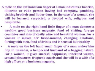 A mole on the left hand Sun finger of a man indicates a boorish,
illiterate or rude person having bad company, gambling.
visiting brothels and liquor dens. In the case of a woman, she
will be learned, respected, a devoted wife, religious and
hospitable.
• A mole on the right hand little finger of a man denotes a
wealthy, good business magnate, fond of visiting foreign
countries and also of costly wine and beautiful women. For a
woman it makes her fickle-minded, changing emotions,
flirting with men, fond of drinks and is sensual but wealthy.
• A mole on the left hand small finger of a man makes him
flop in business, a henpecked husband of a begging nature.
For a woman, it gives success, happiness, inherited wealth,
sensual pleasures, frequent travels and she will be a wife of a
high officer or a business magnate.
 
