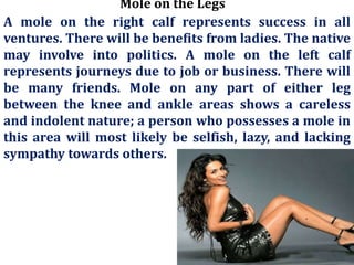 Mole on the Legs
A mole on the right calf represents success in all
ventures. There will be benefits from ladies. The native
may involve into politics. A mole on the left calf
represents journeys due to job or business. There will
be many friends. Mole on any part of either leg
between the knee and ankle areas shows a careless
and indolent nature; a person who possesses a mole in
this area will most likely be selfish, lazy, and lacking
sympathy towards others.
 