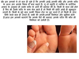 खैर हम आपको ये िो बिा ही चुके हैं कक आपकी आंखें, आपकी भौंहे और आपके शरीर
के अन्य अंग आपके ववषय में क्या कहिे हैं। यूं िो प्रकृ ति ने व्यक्क्ि के शारीररक
आकार के अनुसार ही उसके शरीर के अंगों की बनावट की है। ककसी के कान लंबे होिे
हैं कफर भी उसके शरीर के साथ मेल खािे हैं िो ककसी की छोटी आंखें ही खूबसूरि
लगिी हैं। ककसी के भूरे बाल उनकी क्स्त्कन टोन पर सूट करिे हैं िो ककसी के ऊपर
मसफा काले बाल ही जंचिे हैं। सभी की अपनी-अपनी ववशेषिा और खूबबयां होिी
हैं।आज हम आपको बिाएंगे कक आपके पैरों की बनावट आपके चररर की कौन सी
ववशेषिा को दशाािी है।
 