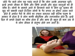 छोटे पैर वाले लोग यह पसंद करिे हैं कक लोग उनके आसपास घूमें।
इन्हें अपने जीवन में मसफा और मसफा अच्छी और सुंदर वस्त्िुओं का ही
शौक है। लोगों के सामने आने में हहचकने वाले ये लोग दूर रहकर भी
खुद को प्रभावी रखिे हैं।क्जन लोगों के पैर सपाट ना होकर उठाव वाले
होिे हैं अथााि पैरों के नीचे का स्त्थान समिल नहीं बक्ल्क धनुष के
आकार में होिा है वे लोग काफी बौद्धधक और स्त्वप्नशील होिे हैं। इन्हें
हदन में सपने देखने का शौक होिा हैं और साथ ही बहुि ही कम उम्र में
ये लोग जीवन से संिुष्ट होने लग जािे हैं।
 