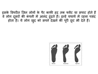 इसके ववपरीि क्जन लोगों के पैर काफी हद िक फ्लैट या सपाट होिे हैं
वे लोग दूसरों की कं पनी में आनंद ढूंढ़िे हैं। इन्हें यथाथा में रहना पसंद
होिा है। ये लोग खुद को सपने देखने की पूरी छू ट भी देिे हैं।
 